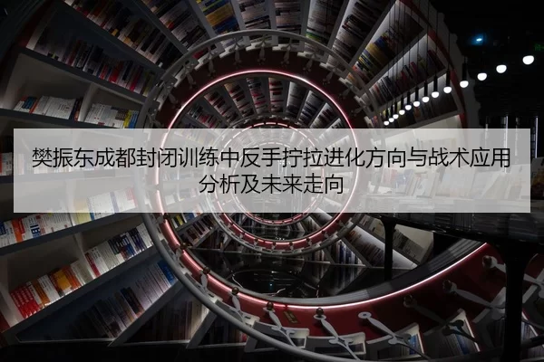 樊振东成都封闭训练中反手拧拉进化方向与战术应用分析及未来走向