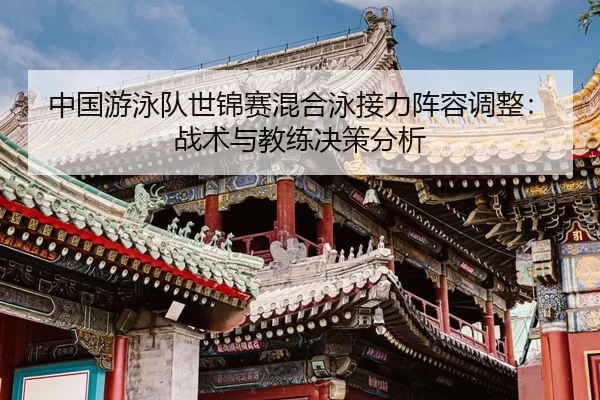 中国游泳队世锦赛混合泳接力阵容调整：战术与教练决策分析