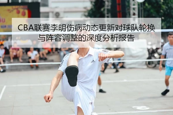 CBA联赛李明伤病动态更新对球队轮换与阵容调整的深度分析报告