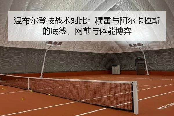 温布尔登技战术对比：穆雷与阿尔卡拉斯的底线、网前与体能博弈
