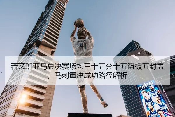 若文班亚马总决赛场均三十五分十五篮板五封盖，马刺重建成功路径解析