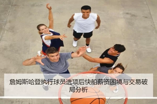 詹姆斯哈登执行球员选项后快船薪资困境与交易破局分析